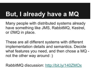 But, I already have a MQ
Many people with distributed systems already
have something like JMS, RabbitMQ, Kestrel,
or ØMQ in place.
These are all different systems with different
implementation details and semantics. Decide
what features you need, and then chose a MQ -
not the other way around :)
RabbitMQ discussion: http://bit.ly/140ZMOx
 