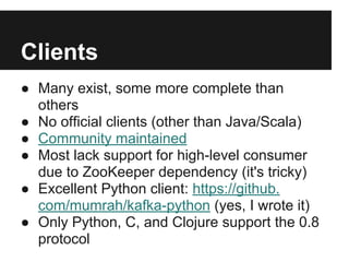 Clients
● Many exist, some more complete than
others
● No official clients (other than Java/Scala)
● Community maintained
● Most lack support for high-level consumer
due to ZooKeeper dependency (it's tricky)
● Excellent Python client: https://github.
com/mumrah/kafka-python (yes, I wrote it)
● Only Python, C, and Clojure support the 0.8
protocol
 