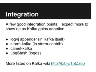 Integration
A few good integration points. I expect more to
show up as Kafka gains adoption
● log4j appender (in Kafka itself)
● storm-kafka (in storm-contrib)
● camel-kafka
● LogStash (loges)
More listed on Kafka wiki http://bit.ly/1btZz8p
 