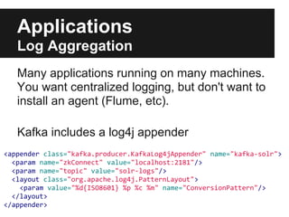 Applications
Log Aggregation
Many applications running on many machines.
You want centralized logging, but don't want to
install an agent (Flume, etc).
Kafka includes a log4j appender
<appender class="kafka.producer.KafkaLog4jAppender" name="kafka-solr">
<param name="zkConnect" value="localhost:2181"/>
<param name="topic" value="solr-logs"/>
<layout class="org.apache.log4j.PatternLayout">
<param value="%d{ISO8601} %p %c %m" name="ConversionPattern"/>
</layout>
</appender>
 