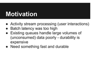Motivation
● Activity stream processing (user interactions)
● Batch latency was too high
● Existing queues handle large volumes of
(unconsumed) data poorly - durability is
expensive
● Need something fast and durable
 