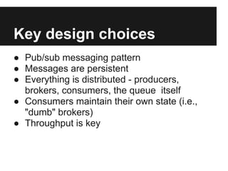 Key design choices
● Pub/sub messaging pattern
● Messages are persistent
● Everything is distributed - producers,
brokers, consumers, the queue itself
● Consumers maintain their own state (i.e.,
"dumb" brokers)
● Throughput is key
 