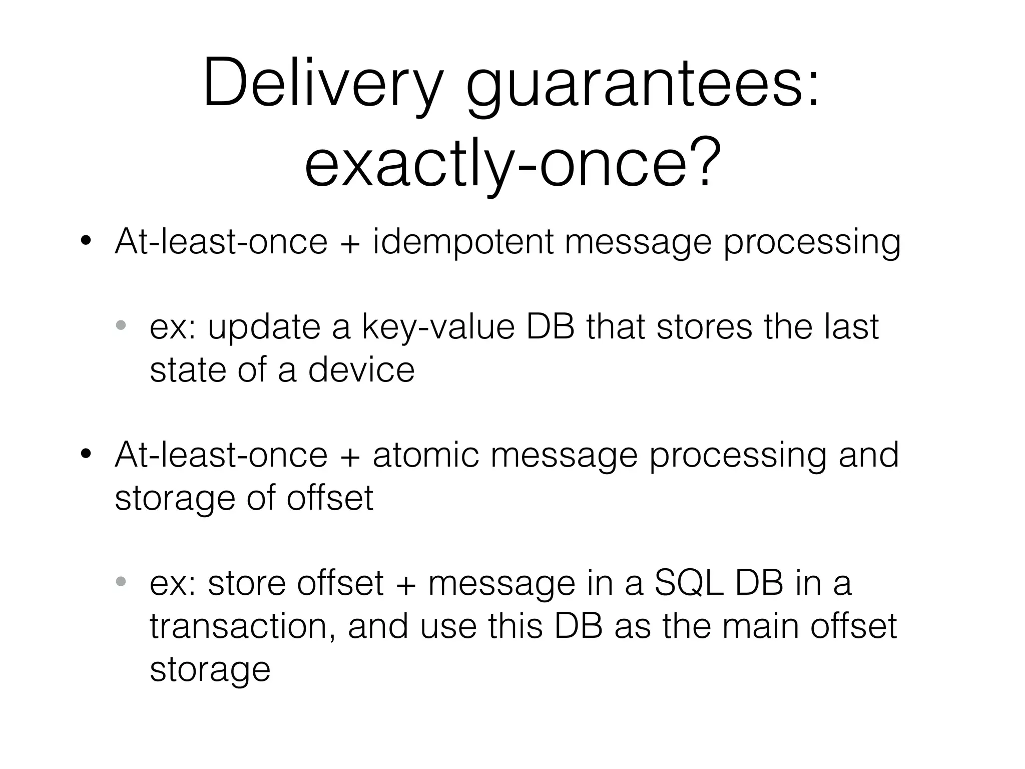 Delivery guarantees: exactly-once? • At-least-once + idempotent message processing • ex: update a key-value DB that stores the last state of a device • At-least-once + atomic message processing and storage of offset • ex: store offset + message in a SQL DB in a transaction, and use this DB as the main offset storage 