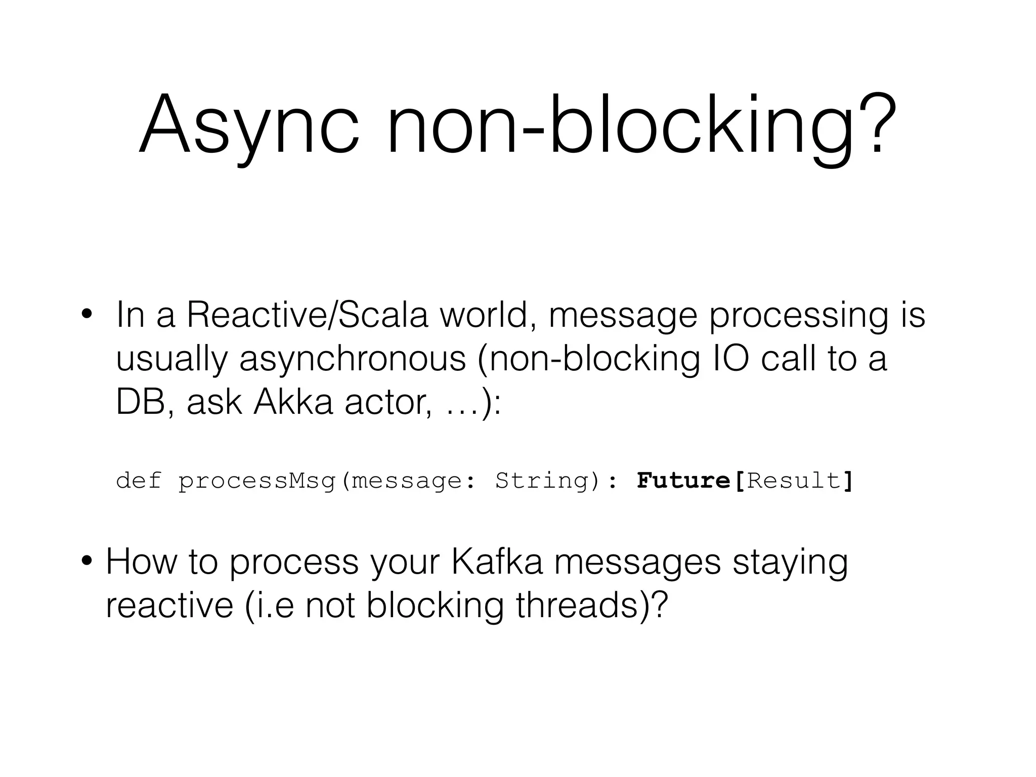 Async non-blocking? • In a Reactive/Scala world, message processing is usually asynchronous (non-blocking IO call to a DB, ask Akka actor, …):    def processMsg(message: String): Future[Result] • How to process your Kafka messages staying reactive (i.e not blocking threads)? 