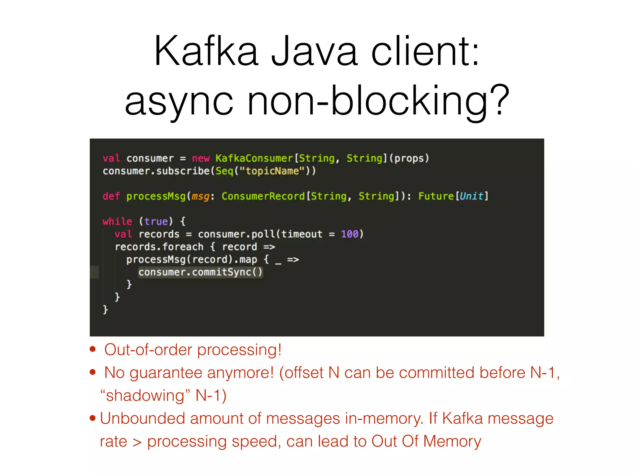 Kafka Java client:   async non-blocking? • Out-of-order processing! • No guarantee anymore! (offset N can be committed before N-1, “shadowing” N-1) • Unbounded amount of messages in-memory. If Kafka message rate > processing speed, can lead to Out Of Memory 