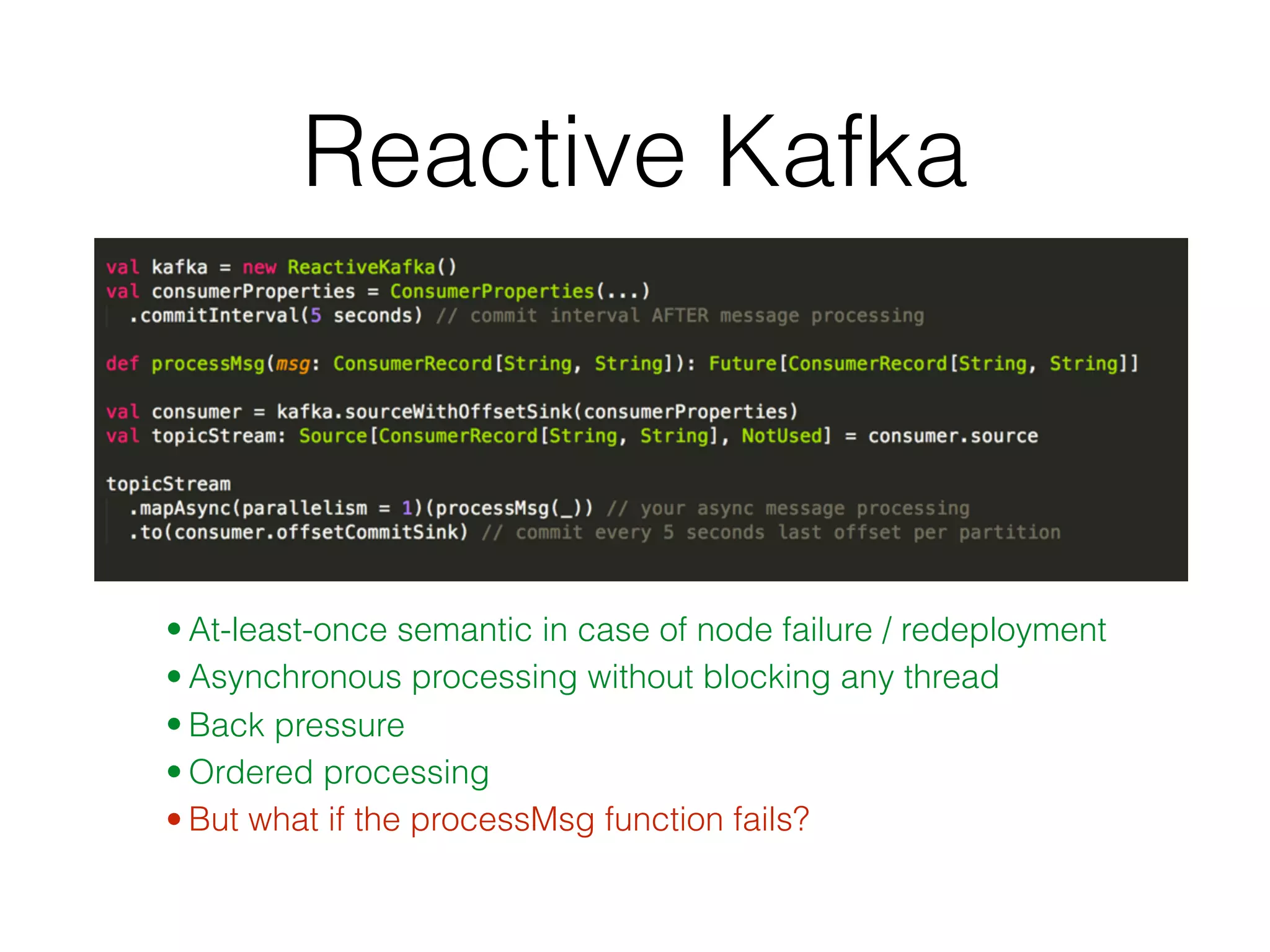Reactive Kafka • At-least-once semantic in case of node failure / redeployment • Asynchronous processing without blocking any thread • Back pressure • Ordered processing • But what if the processMsg function fails? 