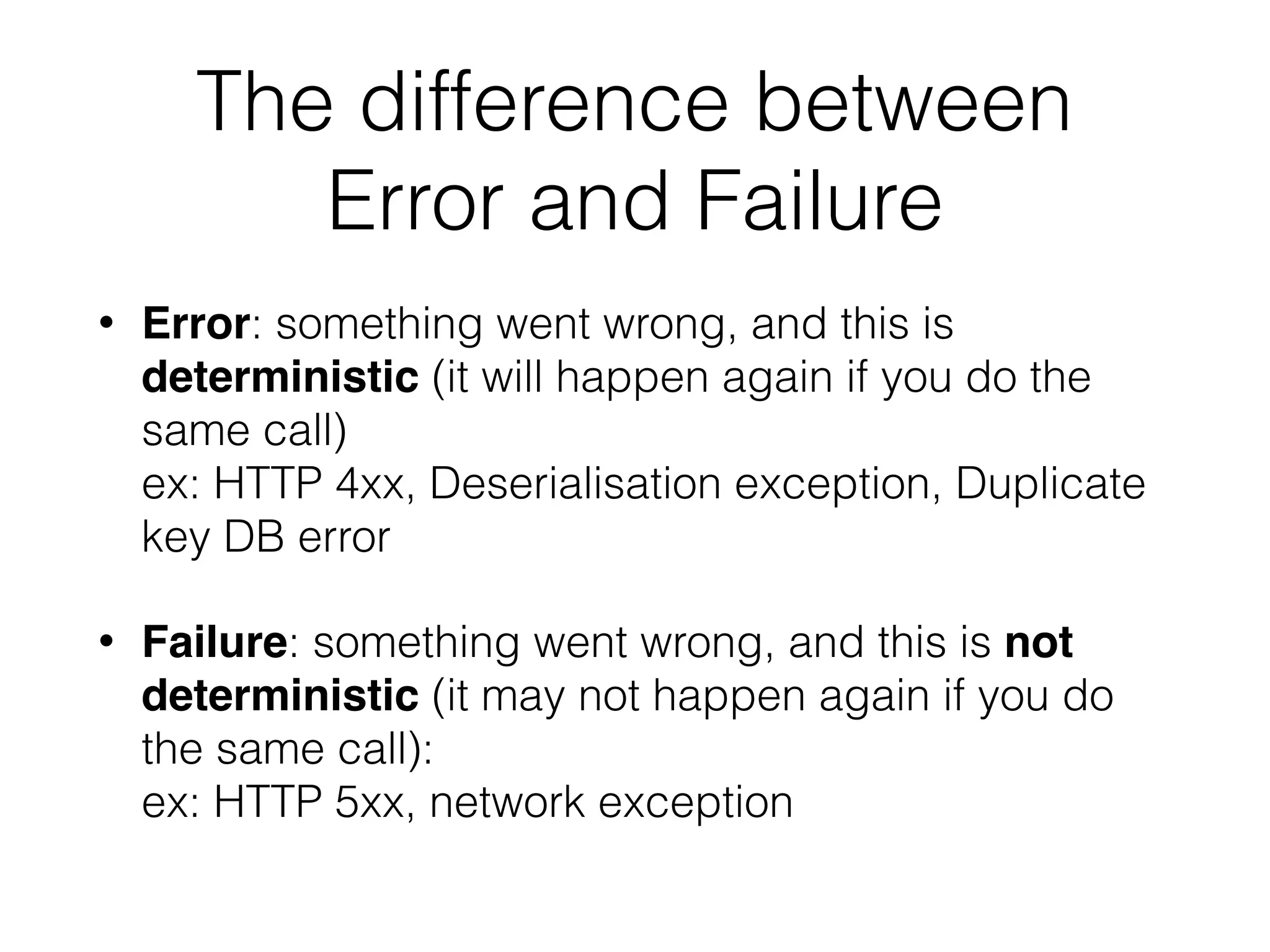 The difference between Error and Failure • Error: something went wrong, and this is deterministic (it will happen again if you do the same call)  ex: HTTP 4xx, Deserialisation exception, Duplicate key DB error • Failure: something went wrong, and this is not deterministic (it may not happen again if you do the same call):  ex: HTTP 5xx, network exception 