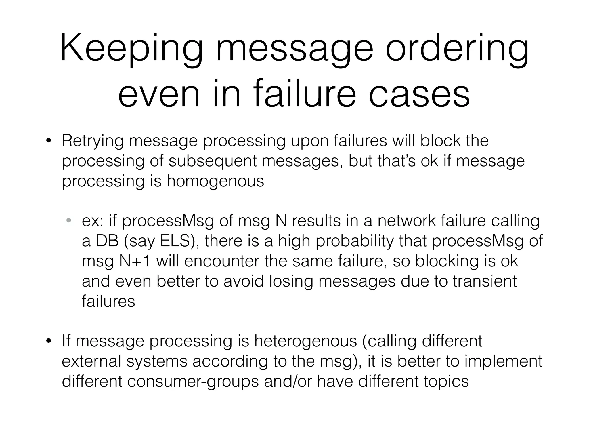 Keeping message ordering even in failure cases • Retrying message processing upon failures will block the processing of subsequent messages, but that’s ok if message processing is homogenous • ex: if processMsg of msg N results in a network failure calling a DB (say ELS), there is a high probability that processMsg of msg N+1 will encounter the same failure, so blocking is ok and even better to avoid losing messages due to transient failures • If message processing is heterogenous (calling different external systems according to the msg), it is better to implement different consumer-groups and/or have different topics 