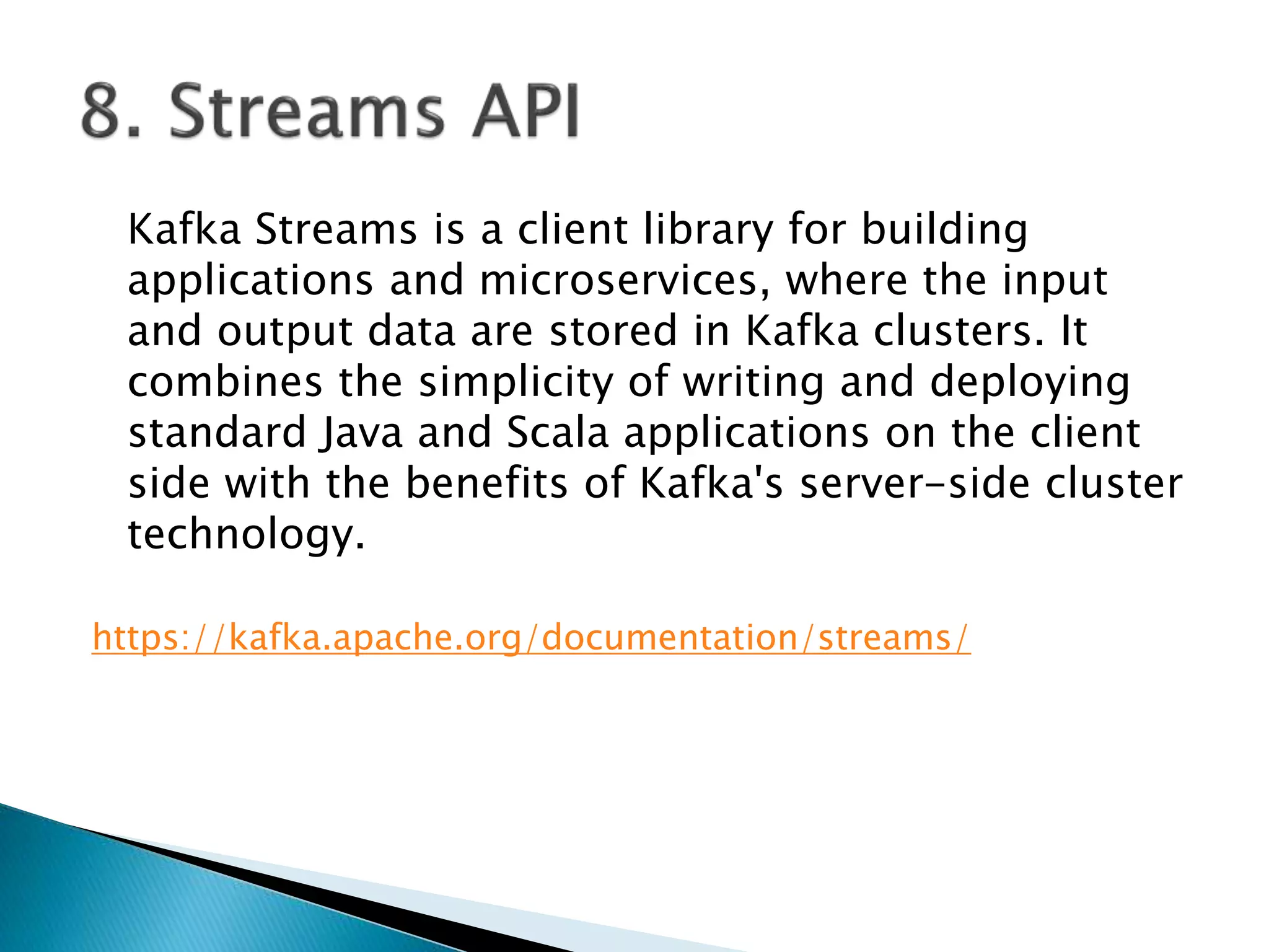 Kafka Streams is a client library for building
applications and microservices, where the input
and output data are stored in Kafka clusters. It
combines the simplicity of writing and deploying
standard Java and Scala applications on the client
side with the benefits of Kafka's server-side cluster
technology.
https://kafka.apache.org/documentation/streams/
 