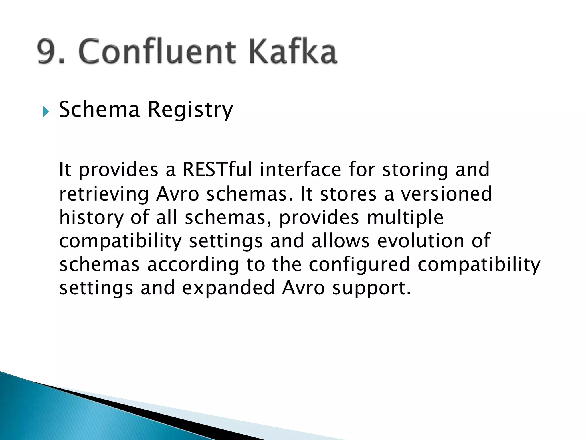  Schema Registry
It provides a RESTful interface for storing and
retrieving Avro schemas. It stores a versioned
history of all schemas, provides multiple
compatibility settings and allows evolution of
schemas according to the configured compatibility
settings and expanded Avro support.
 