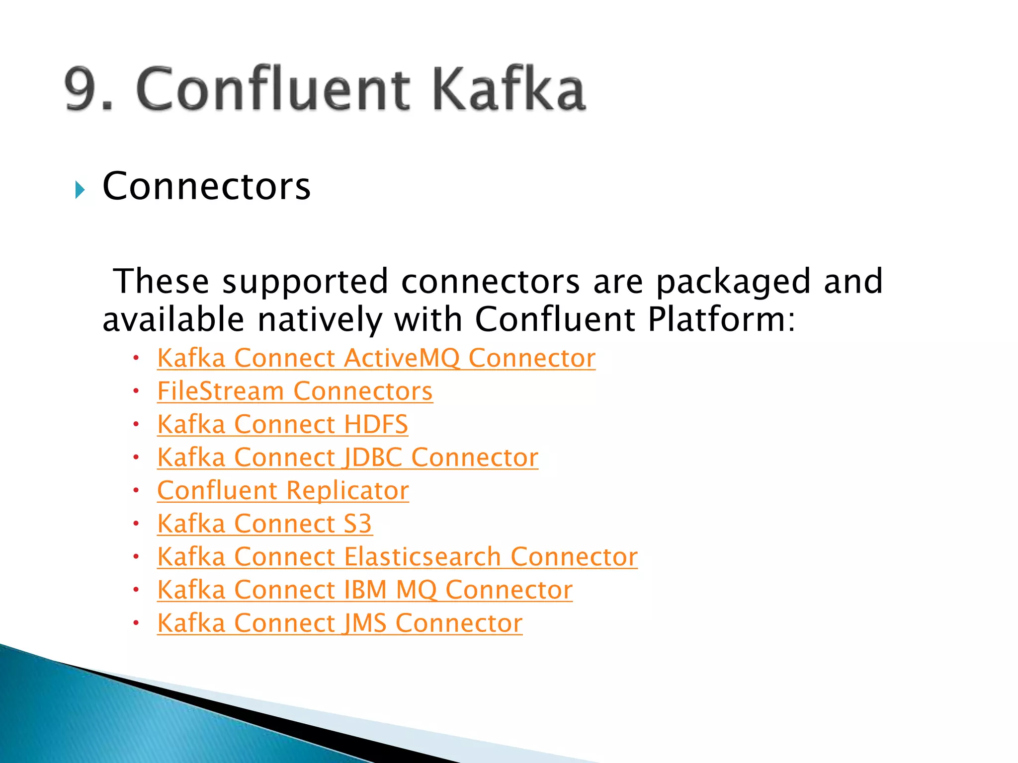 Connectors
These supported connectors are packaged and
available natively with Confluent Platform:
 Kafka Connect ActiveMQ Connector
 FileStream Connectors
 Kafka Connect HDFS
 Kafka Connect JDBC Connector
 Confluent Replicator
 Kafka Connect S3
 Kafka Connect Elasticsearch Connector
 Kafka Connect IBM MQ Connector
 Kafka Connect JMS Connector
 