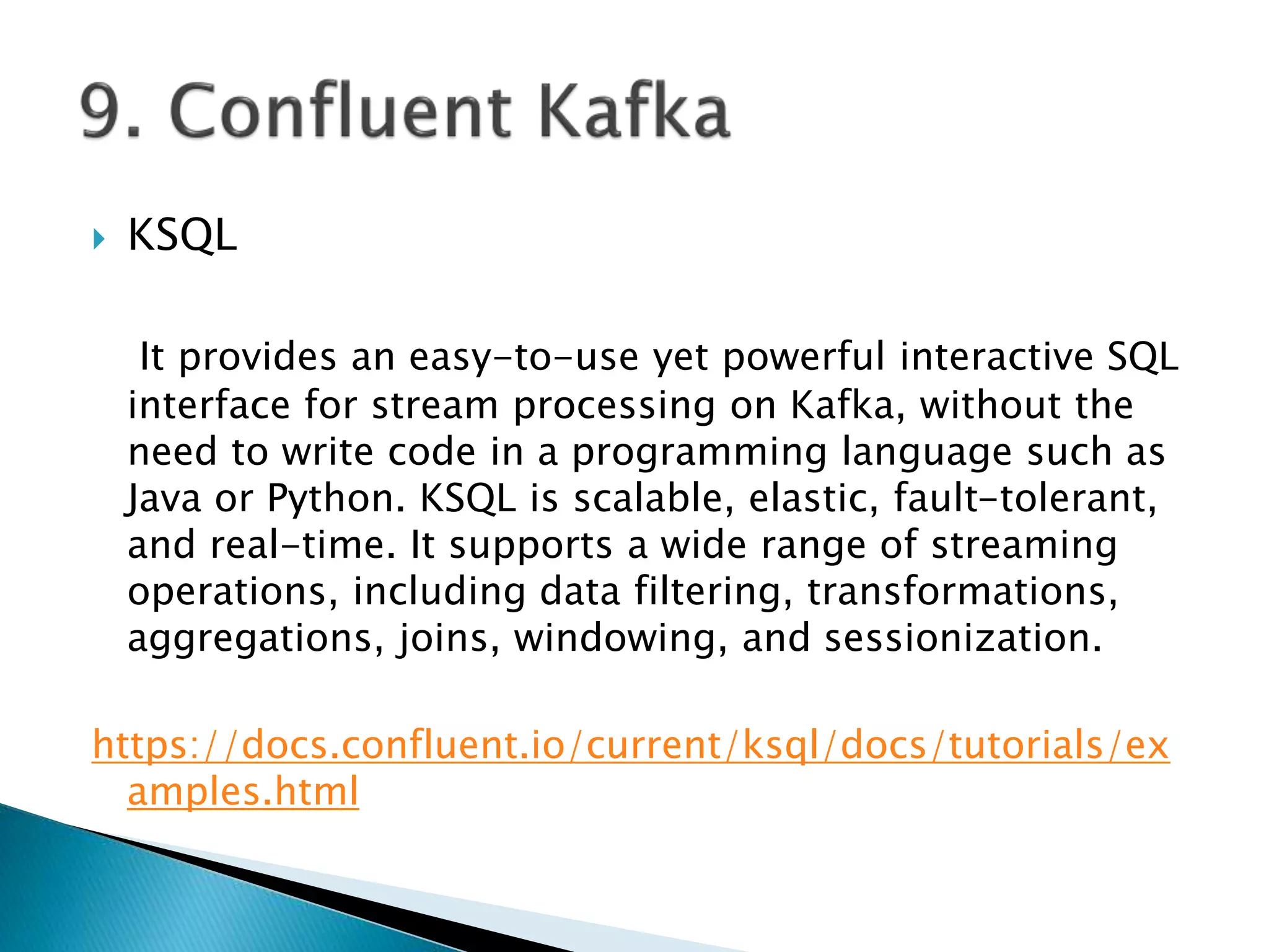  KSQL
It provides an easy-to-use yet powerful interactive SQL
interface for stream processing on Kafka, without the
need to write code in a programming language such as
Java or Python. KSQL is scalable, elastic, fault-tolerant,
and real-time. It supports a wide range of streaming
operations, including data filtering, transformations,
aggregations, joins, windowing, and sessionization.
https://docs.confluent.io/current/ksql/docs/tutorials/ex
amples.html
 