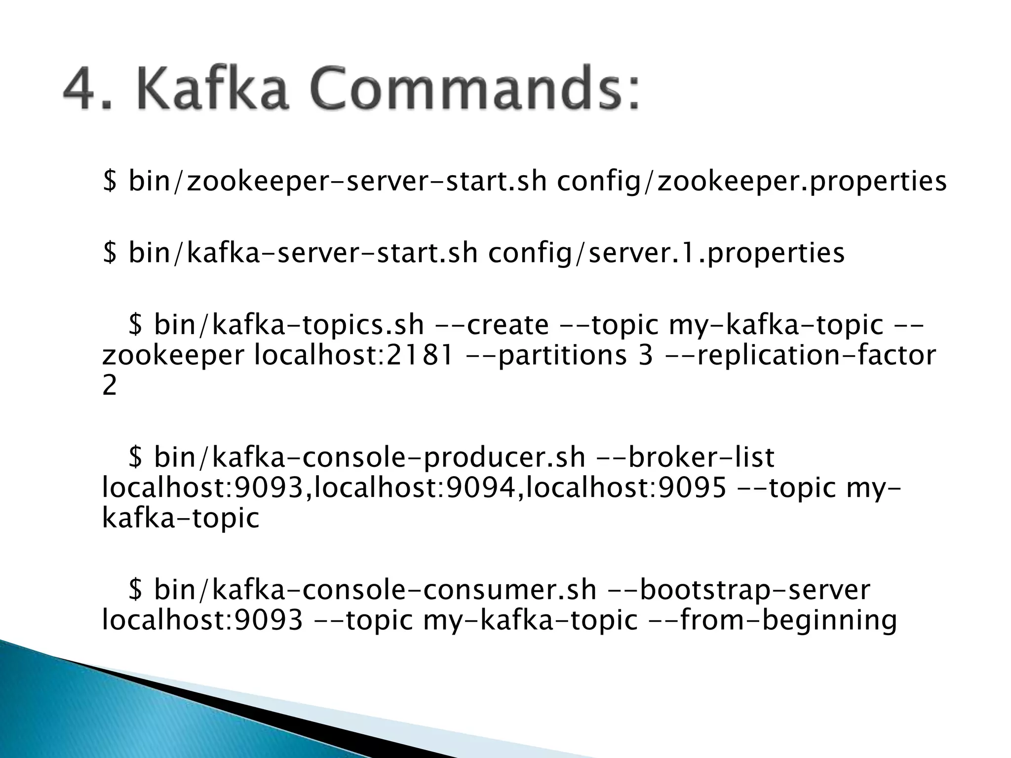 $ bin/zookeeper-server-start.sh config/zookeeper.properties
$ bin/kafka-server-start.sh config/server.1.properties
$ bin/kafka-topics.sh --create --topic my-kafka-topic --
zookeeper localhost:2181 --partitions 3 --replication-factor
2
$ bin/kafka-console-producer.sh --broker-list
localhost:9093,localhost:9094,localhost:9095 --topic my-
kafka-topic
$ bin/kafka-console-consumer.sh --bootstrap-server
localhost:9093 --topic my-kafka-topic --from-beginning
 