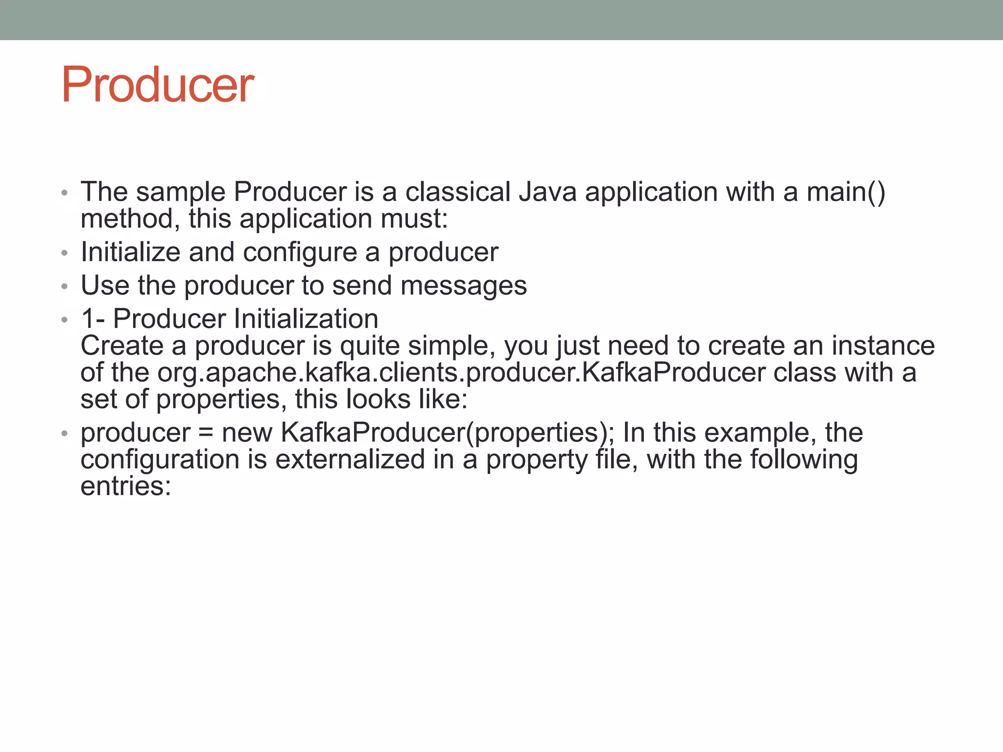 Producer
• The sample Producer is a classical Java application with a main()
method, this application must:
• Initialize and configure a producer
• Use the producer to send messages
• 1- Producer Initialization
Create a producer is quite simple, you just need to create an instance
of the org.apache.kafka.clients.producer.KafkaProducer class with a
set of properties, this looks like:
• producer = new KafkaProducer(properties); In this example, the
configuration is externalized in a property file, with the following
entries:
 
