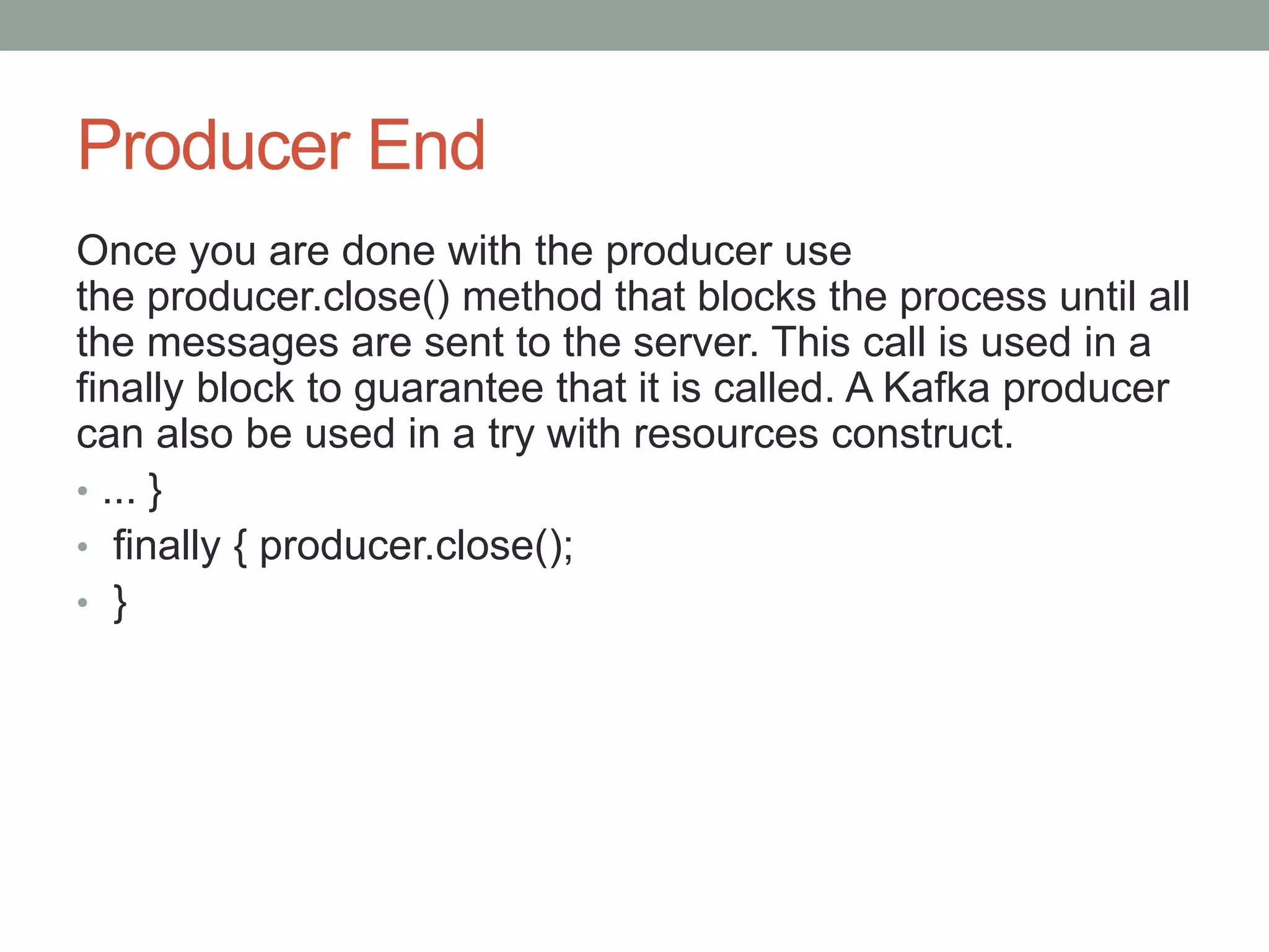 Producer End
Once you are done with the producer use
the producer.close() method that blocks the process until all
the messages are sent to the server. This call is used in a
finally block to guarantee that it is called. A Kafka producer
can also be used in a try with resources construct.
• ... }
• finally { producer.close();
• }
 