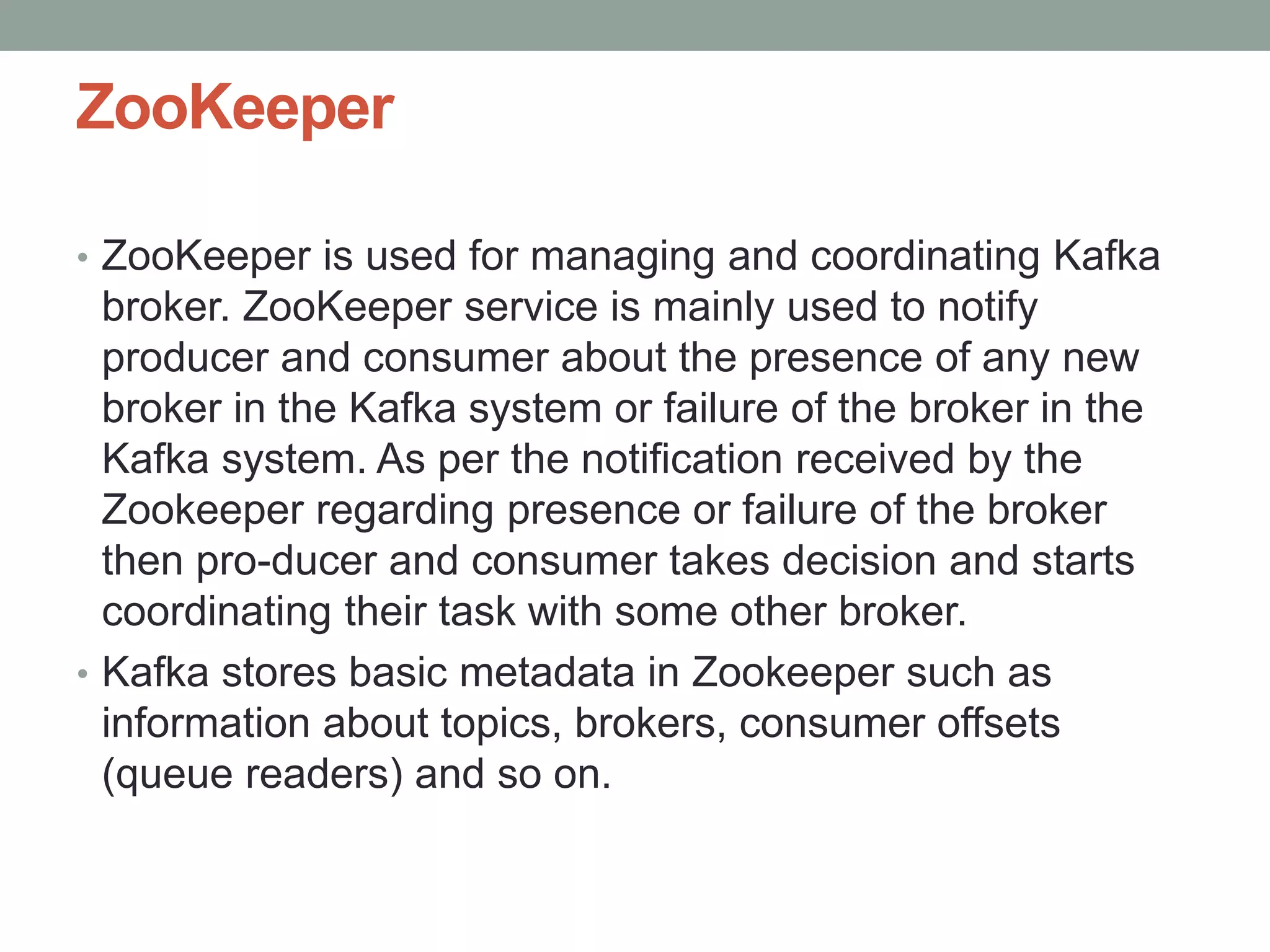 ZooKeeper
• ZooKeeper is used for managing and coordinating Kafka
broker. ZooKeeper service is mainly used to notify
producer and consumer about the presence of any new
broker in the Kafka system or failure of the broker in the
Kafka system. As per the notification received by the
Zookeeper regarding presence or failure of the broker
then pro-ducer and consumer takes decision and starts
coordinating their task with some other broker.
• Kafka stores basic metadata in Zookeeper such as
information about topics, brokers, consumer offsets
(queue readers) and so on.
 