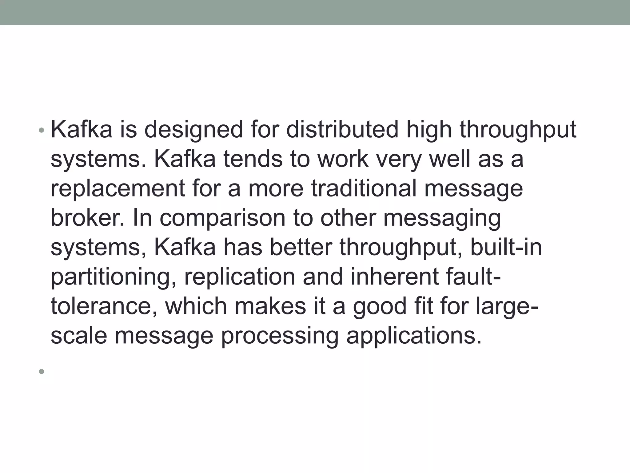 • Kafka is designed for distributed high throughput
systems. Kafka tends to work very well as a
replacement for a more traditional message
broker. In comparison to other messaging
systems, Kafka has better throughput, built-in
partitioning, replication and inherent fault-
tolerance, which makes it a good fit for large-
scale message processing applications.
•
 