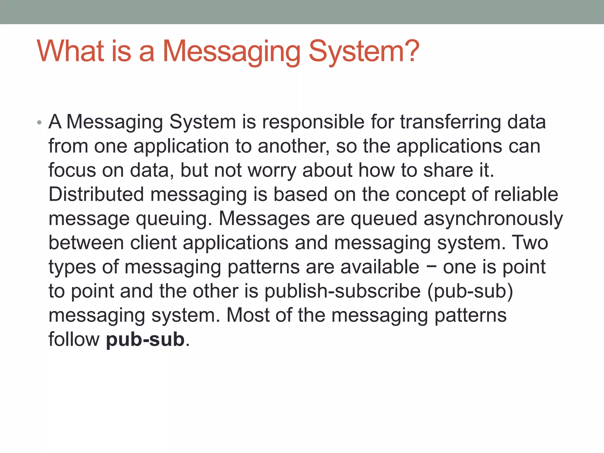 What is a Messaging System?
• A Messaging System is responsible for transferring data
from one application to another, so the applications can
focus on data, but not worry about how to share it.
Distributed messaging is based on the concept of reliable
message queuing. Messages are queued asynchronously
between client applications and messaging system. Two
types of messaging patterns are available − one is point
to point and the other is publish-subscribe (pub-sub)
messaging system. Most of the messaging patterns
follow pub-sub.
 