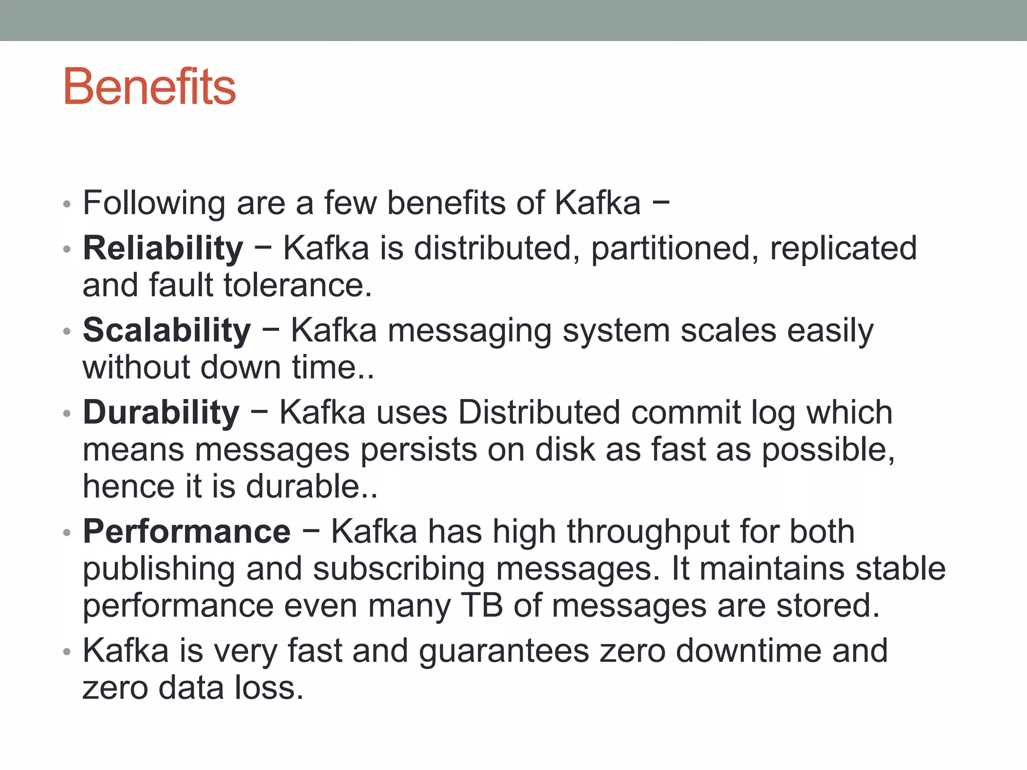Benefits
• Following are a few benefits of Kafka −
• Reliability − Kafka is distributed, partitioned, replicated
and fault tolerance.
• Scalability − Kafka messaging system scales easily
without down time..
• Durability − Kafka uses Distributed commit log which
means messages persists on disk as fast as possible,
hence it is durable..
• Performance − Kafka has high throughput for both
publishing and subscribing messages. It maintains stable
performance even many TB of messages are stored.
• Kafka is very fast and guarantees zero downtime and
zero data loss.
 