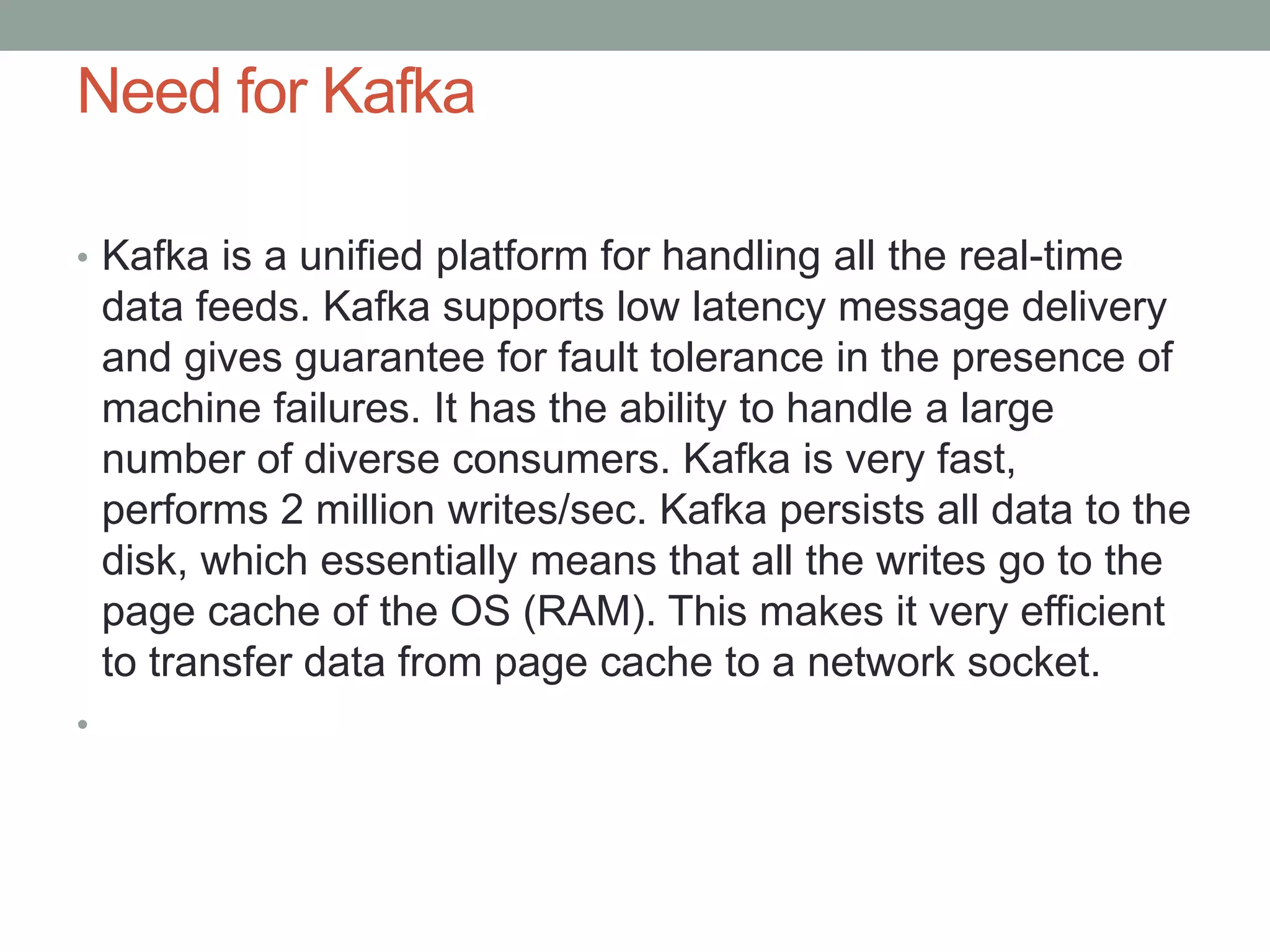 Need for Kafka
• Kafka is a unified platform for handling all the real-time
data feeds. Kafka supports low latency message delivery
and gives guarantee for fault tolerance in the presence of
machine failures. It has the ability to handle a large
number of diverse consumers. Kafka is very fast,
performs 2 million writes/sec. Kafka persists all data to the
disk, which essentially means that all the writes go to the
page cache of the OS (RAM). This makes it very efficient
to transfer data from page cache to a network socket.
•
 