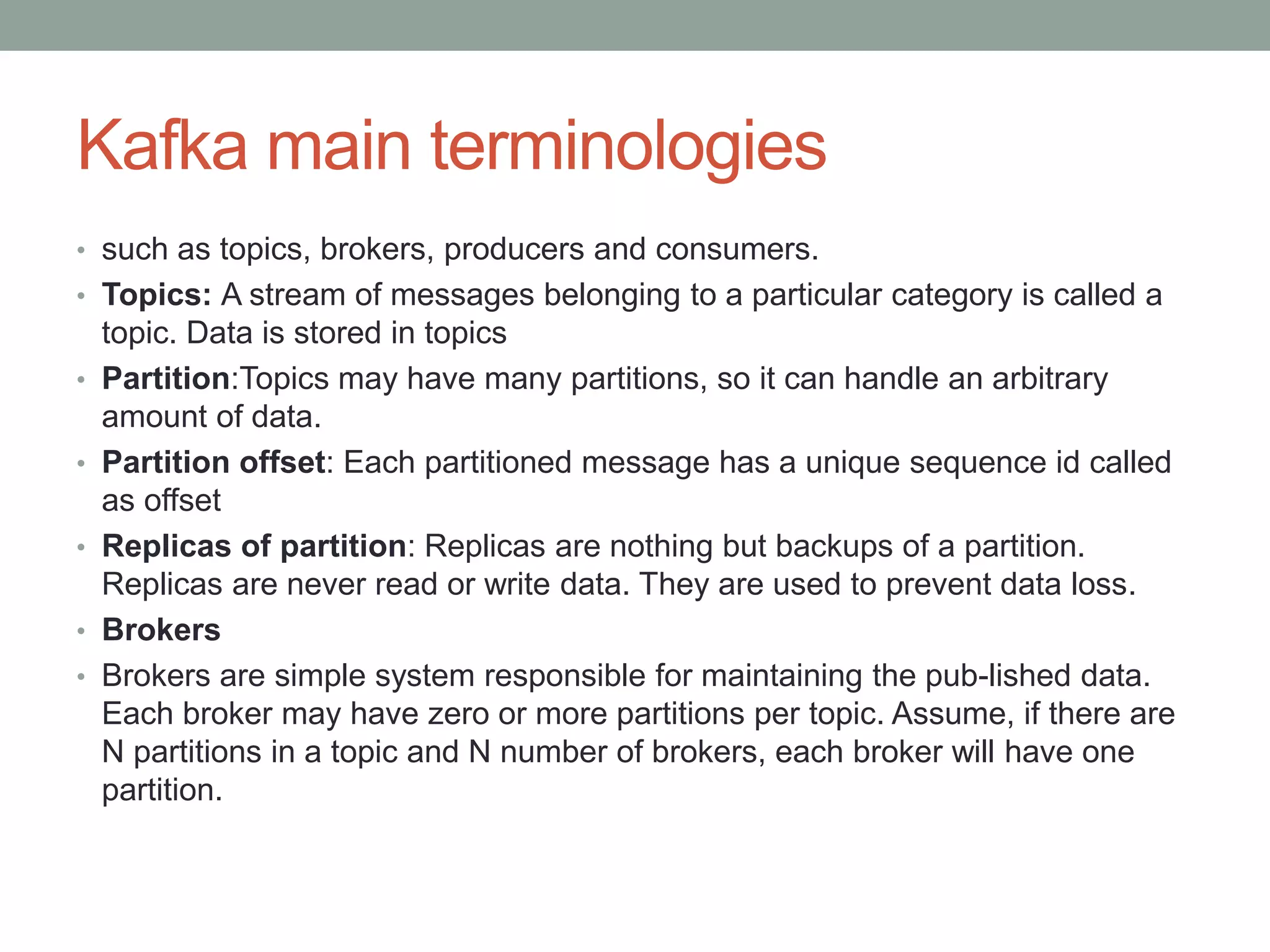 Kafka main terminologies
• such as topics, brokers, producers and consumers.
• Topics: A stream of messages belonging to a particular category is called a
topic. Data is stored in topics
• Partition:Topics may have many partitions, so it can handle an arbitrary
amount of data.
• Partition offset: Each partitioned message has a unique sequence id called
as offset
• Replicas of partition: Replicas are nothing but backups of a partition.
Replicas are never read or write data. They are used to prevent data loss.
• Brokers
• Brokers are simple system responsible for maintaining the pub-lished data.
Each broker may have zero or more partitions per topic. Assume, if there are
N partitions in a topic and N number of brokers, each broker will have one
partition.
 