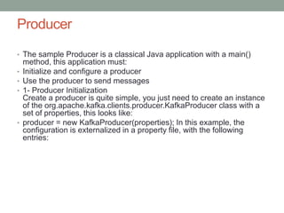 Producer
• The sample Producer is a classical Java application with a main()
method, this application must:
• Initialize and configure a producer
• Use the producer to send messages
• 1- Producer Initialization
Create a producer is quite simple, you just need to create an instance
of the org.apache.kafka.clients.producer.KafkaProducer class with a
set of properties, this looks like:
• producer = new KafkaProducer(properties); In this example, the
configuration is externalized in a property file, with the following
entries:
 