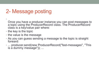 2- Message posting
•
Once you have a producer instance you can post messages to
a topic using the ProducerRecord class. The ProducerRecord
class is a key/value pair where:
• the key is the topic
• the value is the message
• As you can guess sending a message to the topic is straight
forward:
• ... producer.send(new ProducerRecord("fast-messages", "This
is a dummy message")); ...
 