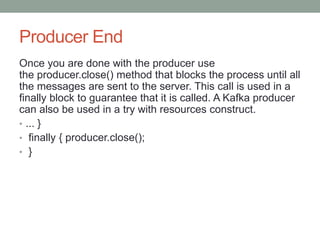 Producer End
Once you are done with the producer use
the producer.close() method that blocks the process until all
the messages are sent to the server. This call is used in a
finally block to guarantee that it is called. A Kafka producer
can also be used in a try with resources construct.
• ... }
• finally { producer.close();
• }
 