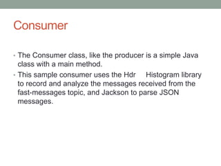 Consumer
• The Consumer class, like the producer is a simple Java
class with a main method.
• This sample consumer uses the Hdr Histogram library
to record and analyze the messages received from the
fast-messages topic, and Jackson to parse JSON
messages.
 