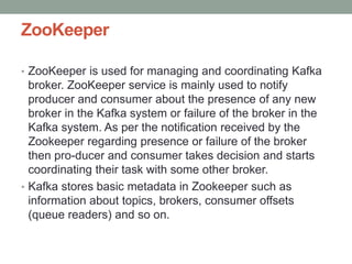 ZooKeeper
• ZooKeeper is used for managing and coordinating Kafka
broker. ZooKeeper service is mainly used to notify
producer and consumer about the presence of any new
broker in the Kafka system or failure of the broker in the
Kafka system. As per the notification received by the
Zookeeper regarding presence or failure of the broker
then pro-ducer and consumer takes decision and starts
coordinating their task with some other broker.
• Kafka stores basic metadata in Zookeeper such as
information about topics, brokers, consumer offsets
(queue readers) and so on.
 