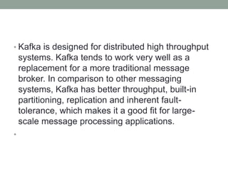 • Kafka is designed for distributed high throughput
systems. Kafka tends to work very well as a
replacement for a more traditional message
broker. In comparison to other messaging
systems, Kafka has better throughput, built-in
partitioning, replication and inherent fault-
tolerance, which makes it a good fit for large-
scale message processing applications.
•
 