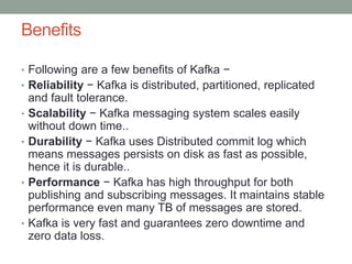 Benefits
• Following are a few benefits of Kafka −
• Reliability − Kafka is distributed, partitioned, replicated
and fault tolerance.
• Scalability − Kafka messaging system scales easily
without down time..
• Durability − Kafka uses Distributed commit log which
means messages persists on disk as fast as possible,
hence it is durable..
• Performance − Kafka has high throughput for both
publishing and subscribing messages. It maintains stable
performance even many TB of messages are stored.
• Kafka is very fast and guarantees zero downtime and
zero data loss.
 