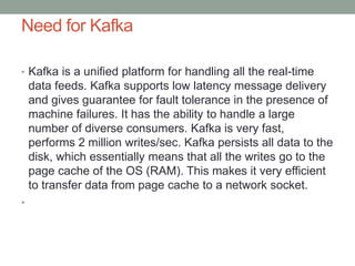 Need for Kafka
• Kafka is a unified platform for handling all the real-time
data feeds. Kafka supports low latency message delivery
and gives guarantee for fault tolerance in the presence of
machine failures. It has the ability to handle a large
number of diverse consumers. Kafka is very fast,
performs 2 million writes/sec. Kafka persists all data to the
disk, which essentially means that all the writes go to the
page cache of the OS (RAM). This makes it very efficient
to transfer data from page cache to a network socket.
•
 