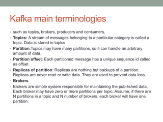 Kafka main terminologies
• such as topics, brokers, producers and consumers.
• Topics: A stream of messages belonging to a particular category is called a
topic. Data is stored in topics
• Partition:Topics may have many partitions, so it can handle an arbitrary
amount of data.
• Partition offset: Each partitioned message has a unique sequence id called
as offset
• Replicas of partition: Replicas are nothing but backups of a partition.
Replicas are never read or write data. They are used to prevent data loss.
• Brokers
• Brokers are simple system responsible for maintaining the pub-lished data.
Each broker may have zero or more partitions per topic. Assume, if there are
N partitions in a topic and N number of brokers, each broker will have one
partition.
 