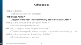 ©2017 LinkedIn Corporation. All Rights Reserved. 18
Kafka basics
▪ What is Kafka?
– Motivation and design philosophy
▪ Who uses Kafka?
– Adoption in the open source community and use-cases at LinkedIn
▪ What is the fundamental design of Kafka?
– Partition and replication model
▪ How to configure Kafka for your use-case?
– Tradeoff among performance, persistence, availability and message order
▪ What is the development roadmap of Kafka?
– Recent and upcoming features
 
