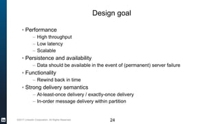 ©2017 LinkedIn Corporation. All Rights Reserved.
Design goal
▪ Performance
– High throughput
– Low latency
– Scalable
▪ Persistence and availability
– Data should be available in the event of (permanent) server failure
▪ Functionality
– Rewind back in time
▪ Strong delivery semantics
– At-least-once delivery / exactly-once delivery
– In-order message delivery within partition
24
 