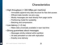 ©2017 LinkedIn Corporation. All Rights Reserved.
Characteristics
• High throughput (～300 MBps per machine)
– Immutable append-only data structure for fast disk access
– Efficient data transfer via zero copy
– Mostly messages are read directly from page cache
– Partitioning model for scalability
– Batching and compression
• Low latency (～2 ms)
– Make data universally available in near real-time
• Strong guarantees about messages
– Messages strictly ordered within partition
– All data persistent on disk with replication
– Exactly once delivery
25
 