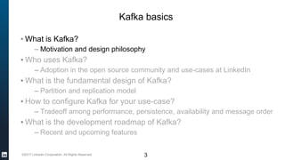 ©2017 LinkedIn Corporation. All Rights Reserved. 3
Kafka basics
▪ What is Kafka?
– Motivation and design philosophy
▪ Who uses Kafka?
– Adoption in the open source community and use-cases at LinkedIn
▪ What is the fundamental design of Kafka?
– Partition and replication model
▪ How to configure Kafka for your use-case?
– Tradeoff among performance, persistence, availability and message order
▪ What is the development roadmap of Kafka?
– Recent and upcoming features
 
