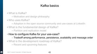 ©2017 LinkedIn Corporation. All Rights Reserved. 43
Kafka basics
▪ What is Kafka?
– Motivation and design philosophy
▪ Who uses Kafka?
– Adoption in the open source community and use-cases at LinkedIn
▪ What is the fundamental design of Kafka?
– Partition and replication model
▪ How to configure Kafka for your use-case?
– Tradeoff among performance, persistence, availability and message order
▪ What is the development roadmap of Kafka?
– Recent and upcoming features
 