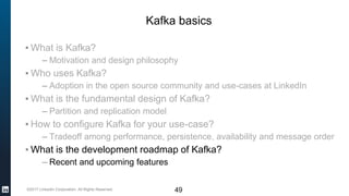 ©2017 LinkedIn Corporation. All Rights Reserved. 49
Kafka basics
▪ What is Kafka?
– Motivation and design philosophy
▪ Who uses Kafka?
– Adoption in the open source community and use-cases at LinkedIn
▪ What is the fundamental design of Kafka?
– Partition and replication model
▪ How to configure Kafka for your use-case?
– Tradeoff among performance, persistence, availability and message order
▪ What is the development roadmap of Kafka?
– Recent and upcoming features
 