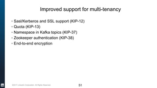 ©2017 LinkedIn Corporation. All Rights Reserved.
Improved support for multi-tenancy
▪ Sasl/Kerberos and SSL support (KIP-12)
▪ Quota (KIP-13)
▪ Namespace in Kafka topics (KIP-37)
▪ Zookeeper authentication (KIP-38)
▪ End-to-end encryption
51
 