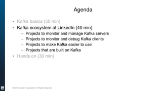 ©2017 LinkedIn Corporation. All Rights Reserved.
Agenda
▪ Kafka basics (50 min)
▪ Kafka ecosystem at LinkedIn (40 min)
– Projects to monitor and manage Kafka servers
– Projects to monitor and debug Kafka clients
– Projects to make Kafka easier to use
– Projects that are built on Kafka
▪ Hands on (30 min)
 