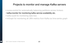 ©2017 LinkedIn Corporation. All Rights Reserved.
Projects to monitor and manage Kafka servers
▪ cruise-control for automatically balancing partitions across brokers
▪ kafka-monitor for monitoring kafka service availability etc.
▪ kafka-audit for monitoring data loss
▪ InGraph for monitoring all JMX metrics from Kafka as time-series graph
61
 