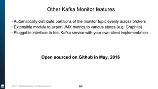 ©2017 LinkedIn Corporation. All Rights Reserved.
Other Kafka Monitor features
64
▪ Automatically distribute partitions of the monitor topic evenly across brokers
▪ Extensible module to export JMX metrics to various stores (e.g. Graphite)
▪ Pluggable interface to test Kafka service with your own client implementation
Open sourced on Github in May, 2016
 