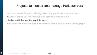 ©2017 LinkedIn Corporation. All Rights Reserved.
Projects to monitor and manage Kafka servers
▪ cruise-control for automatically balancing partitions across brokers
▪ kafka-monitor for monitoring kafka service availability etc.
▪ kafka-audit for monitoring data loss
▪ InGraph for monitoring all JMX metrics from Kafka as time-series graph
65
 