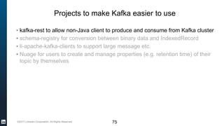©2017 LinkedIn Corporation. All Rights Reserved.
Projects to make Kafka easier to use
▪ kafka-rest to allow non-Java client to produce and consume from Kafka cluster
▪ schema-registry for conversion between binary data and IndexedRecord
▪ li-apache-kafka-clients to support large message etc.
▪ Nuage for users to create and manage properties (e.g. retention time) of their
topic by themselves
75
 