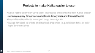 ©2017 LinkedIn Corporation. All Rights Reserved.
Projects to make Kafka easier to use
▪ kafka-rest to allow non-Java client to produce and consume from Kafka cluster
▪ schema-registry for conversion between binary data and IndexedRecord
▪ li-apache-kafka-clients to support large message etc.
▪ Nuage for users to create and manage properties (e.g. retention time) of their
topic by themselves
77
 