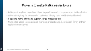 ©2017 LinkedIn Corporation. All Rights Reserved.
Projects to make Kafka easier to use
▪ kafka-rest to allow non-Java client to produce and consume from Kafka cluster
▪ schema-registry for conversion between binary data and IndexedRecord
▪ li-apache-kafka-clients to support large message etc.
▪ Nuage for users to create and manage properties (e.g. retention time) of their
topic by themselves
79
 