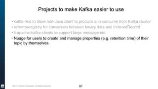 ©2017 LinkedIn Corporation. All Rights Reserved.
Projects to make Kafka easier to use
▪ kafka-rest to allow non-Java client to produce and consume from Kafka cluster
▪ schema-registry for conversion between binary data and IndexedRecord
▪ li-apache-kafka-clients to support large message etc.
▪ Nuage for users to create and manage properties (e.g. retention time) of their
topic by themselves
81
 