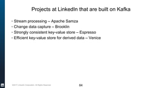 ©2017 LinkedIn Corporation. All Rights Reserved.
Projects at LinkedIn that are built on Kafka
▪ Stream processing – Apache Samza
▪ Change data capture – Brooklin
▪ Strongly consistent key-value store – Espresso
▪ Efficient key-value store for derived data – Venice
84
 